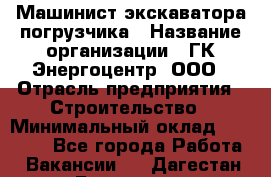 Машинист экскаватора-погрузчика › Название организации ­ ГК Энергоцентр, ООО › Отрасль предприятия ­ Строительство › Минимальный оклад ­ 30 000 - Все города Работа » Вакансии   . Дагестан респ.,Геологоразведка п.